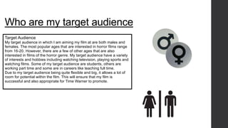 Who are my target audience 
Target Audience 
My target audience in which I am aiming my film at are both males and 
females. The most popular ages that are interested in horror films range 
from 16-20. However, there are a few of other ages that are also 
interested in films of the horror genre. My target audience have a variety 
of interests and hobbies including watching television, playing sports and 
watching films. Some of my target audience are students, others are 
working part time and some are in careers like teaching full time. 
Due to my target audience being quite flexible and big, it allows a lot of 
room for potential within the film. This will ensure that my film is 
successful and also appropriate for Time Warner to promote. 
 