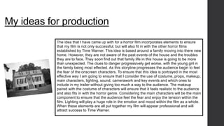My ideas for production 
The idea that I have came up with for a horror film incorporates elements to ensure 
that my film is not only successful, but will also fit in with the other horror films 
established by Time Warner. This idea is based around a family moving into there new 
home. However, they are not aware of the past events of the house and the troubles 
they are to face. They soon find out that family life in this house is going to be more 
than unexpected. The clues to danger progressively get worse, with the young girl in 
the family being most effected. As this storyline progresses the audience begin to feel 
the fear of the onscreen characters. To ensure that this idea is portrayed in the most 
effective way I am going to ensure that I consider the use of costume, props, makeup, 
main characters, lighting, sound, camerawork and key events and which ones to 
include in my trailer without giving too much a way to the audience. The makeup 
paired with the costume of characters will ensure that it feels realistic to the audience 
and also fits in with the horror genre. Considering the main characters will be the main 
component to ensure that the audience feel the fear and enjoy the tension within the 
film. Lighting will play a huge role in the emotion and mood within the film as a whole. 
When these elements are all put together my film will appear professional and will 
attract success to Time Warner. 
 
