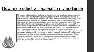How my product will appeal to my audience 
My product will appeal to my audience as the plot is not just aimed at one age group, and 
could draw in the attention of a wide variety of people which is an important element to 
ensure success. The previous research also shows me that I have considered many factors 
in which my target audience find appealing within horror films including possessed 
characters, and the main character being young, therefore I am using a young girl. It also 
showed me that the two most popular locations were family homes and woods, both of 
which will be incorporated into my work as well as possible. I have also thought about the 
use of camerawork, editing and lighting that the audience would find appealing within my 
film. This includes the use of high and low angle shots to show some characters as 
vulnerable and others as powerful. Also the use of low key lighting showing danger, fear and 
emotion for the characters. Considering all of these elements I think that my final product 
will appeal to my target audience as it will ensure that tension and suspense are built up 
throughout to draw in the attention of the audience. Overall I plan to make my trailer 
effective by ensuring that I use a variety of short clips to entice the audience, but not too 
many that give away the key events within the film. 
