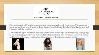 This institution will be the institution that my music video will come over. The universal 
Music group have people such as Iggy Azalea, Mariah Carey, Bastille, Carly Rae Jepsen and 
Florence and the machine. 
These are the types are artists produce similar work to the type of music video I am going 
to be constructing. Therefore this would be the institution that my music video will come 
under. This will be conventional as this company is distributing similar artists. 
 