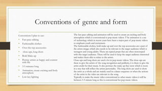 Conventions of genre and form 
Conventions I plan to use: 
• Fast pace editing 
• Fashionable clothes 
• Over the top accessories 
• close-ups, long shots 
• Bold Make-up 
• Portray artists as happy and content 
with life 
• 3-5 minutes long 
• Animation, create exciting and lively 
atmosphere 
• Low-key lighting 
The fast pace editing and animation will be used to create an exciting and lively 
atmosphere which is conventional to pop music videos. T he animation is a use 
of technology which in recent years have been a major part of pop music videos 
to emphasis youth and excitement. 
The fashionable clothes, bold make-up and over the top accessories are a part of 
the artists image; which also needs to be relevant to the target audience which is 
teenagers and young adults. These are typical props that are often stereotyped 
with this target audience. These will be used to keep the target audience interested 
and makes them able to relate to the artists. 
Close-ups and long shots are used a lot in pop music videos. The close-ups are 
there to give the artists of the song recognition and publicity, it is there to give the 
artist credit for their music. It also portrays the make up they were which is worn 
in a way that will reflect the artists personality. The long shots are used to show 
the artist as a whole and are mainly used in a dance sequence or when the actions 
of the artist in the video are relevant to the song. 
Typically to make the music video conventional to other music videos it will be 
between 3-5 minute long as this is conventional for pop music videos. 
 
