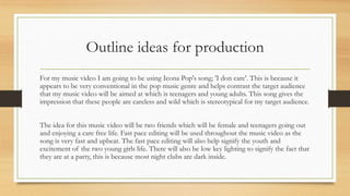 Outline ideas for production 
For my music video I am going to be using Icona Pop's song; 'I don care'. This is because it 
appears to be very conventional in the pop music genre and helps contrast the target audience 
that my music video will be aimed at which is teenagers and young adults. This song gives the 
impression that these people are careless and wild which is stereotypical for my target audience. 
The idea for this music video will be two friends which will be female and teenagers going out 
and enjoying a care free life. Fast pace editing will be used throughout the music video as the 
song is very fast and upbeat. The fast pace editing will also help signify the youth and 
excitement of the two young girls life. There will also be low key lighting to signify the fact that 
they are at a party, this is because most night clubs are dark inside. 
 