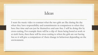 Ideas 
I want the music video to contrast what the two girls are like during the day 
when they have responsibility and commitments in comparison to when they 
have free time and can just be themselves and care free. I will be doing this by 
cross-cutting, For example there will be a clip of them being bored at work or 
at sixth form, then there will be cross cutting to when the girls are out having 
fun so it will give a comparison of there change in behaviour depending on the 
environment. 
 