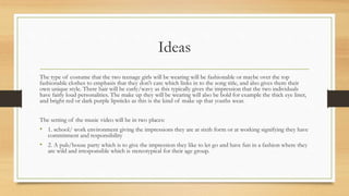 Ideas 
The type of costume that the two teenage girls will be wearing will be fashionable or maybe over the top 
fashionable clothes to emphasis that they don't care which links in to the song title, and also gives them their 
own unique style. There hair will be curly/wavy as this typically gives the impression that the two individuals 
have fairly loud personalities. The make up they will be wearing will also be bold for example the thick eye liner, 
and bright red or dark purple lipsticks as this is the kind of make up that youths wear. 
The setting of the music video will be in two places: 
• 1. school/ work environment giving the impressions they are at sixth form or at working signifying they have 
commitment and responsibility 
• 2. A pub/house party which is to give the impression they like to let go and have fun in a fashion where they 
are wild and irresponsible which is stereotypical for their age group. 
 