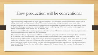 How production will be conventional 
One convention that will be used in my music video that is typical is face past editing. This is conventional as it is the type of 
editing that is mainly used in pop music videos. This conveys a dramatic and exciting atmosphere to the music video. 
Low key lighting will be used in my music video consistently, this is because low key lighting is often used in pop music videos 
to show that the images portrayed are a memory. In this case the low key lighting will be used when the two young girls are 
parting to emphasis and signify the fact they are at a night club 
During my research I found out that most pop music videos last between 3-5 minutes, this means to make my pop music video 
conventional my music video needs to fit into this duration. 
The environment that my pop music video will be in is a pub/house party and a school/work environment this is conventional 
as these are the typical environments in a pop music video and this is because it relates to the target audience more. 
Lots of close ups will be used in my pop music video as this is very conventional in all types of music videos, these are typically 
used to give recognition to the artist for the song and to give them credit. This is also used as a way to promote an artist. 
Lots of long shots will also be used to show what that artist is wearing which is typical as it shows the type of personality that 
the artist has. This is also the shot used before a dance sequence of if the artist wants to shot what acts she is doing and to 
show her behaviour. 
 