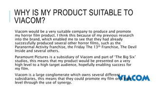 WHY IS MY PRODUCT SUITABLE TO 
VIACOM? 
Viacom would be a very suitable company to produce and promote 
my horror film product. I think this because of my previous research 
into the brand, which enabled me to see that they had already 
successfully produced several other horror films, such as the 
Paranormal Activity franchise, the Friday The 13th Franchise, The Devil 
Inside and several others. 
Paramount Pictures is a subsidiary of Viacom and part of ‘The Big Six’ 
studios, this means that my product would be presented on a very 
high level to a high target audience, hopefully enabling success for 
my film. 
Viacom is a large conglomerate which owns several different 
subsidiaries, this means that they could promote my film on a high 
level through the use of synergy. 
 