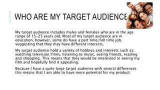 WHO ARE MY TARGET AUDIENCE? 
My target audience includes males and females who are in the age 
range of 15-25 years old. Most of my target audience are in 
education, however, some do have a part time/full time job, 
suggesting that they may have different interests. 
My target audience hold a variety of hobbies and interests such as; 
watching television/films, listening to music, seeing friends, reading 
and shopping. This means that they would be interested in seeing my 
film and hopefully find it appealing. 
Because I have a quite large target audience with several differences 
this means that I am able to have more potential for my product. 
 