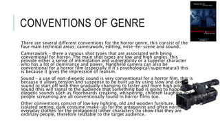 CONVENTIONS OF GENRE 
There are several different conventions for the horror genre, this consist of the 
four main technical areas; camerawork, editing, mise-en-scene and sound. 
Camerawork – there a various shot types that are associated with being 
conventional for horror. The main shot types are low and high angles, this 
provide either a sense of intimidation and vulnerability or a superior character 
who has a lot of dominance and power. Handheld camera can also be 
conventional for a horror film (especially if it’s psychological/supernatural) this 
is because it gives the impression of realism. 
Sound – a use of non-diegetic sound is very conventional for a horror film, this is 
because it allows tension and suspense to be built up by using slow and deep 
sound to start off with then gradually changing to faster and more high pitched 
sound (this will signal to the audience that something bad is going to happen) 
diegetic sounds such as floorboards creaking, whispering, children laughing and 
people screaming are all conventionally found in horror films too. 
Other conventions consist of low key lighting, old and wooden furniture, an 
isolated setting, dark costume/make-up for the antagonist and often normal 
everyday clothes for the protagonist/other characters (to show that they are 
ordinary people, therefore relatable to the target audience. 
 