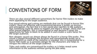 CONVENTIONS OF FORM 
There are also several different conventions for horror film trailers to make 
them appealing to the target audience. 
Fast paced editing and cutting are methods that can be found in horror film 
trailers, these are effective and conventional because it builds up tension 
and anticipation, the fact that it is fast paced also signifies to the audience 
that something could be about to happen and there is danger. Short clips are 
often pieced together, this is conventional as well because it gives the 
opportunity for fade to black to be added in and creates a scare factor for 
the target audience. 
Non-diegetic sound can almost always be found in a horror film trailer. This 
sound is played throughout the duration and conventionally builds up in 
pace and pitch as more of the storyline is revealed, this is conventional for a 
horror film trailer as it connotes danger for the characters and helps to 
intrigue the interest of the target audience. 
Titles and credits are conventional for trailers as it helps reveal some 
information to the audience without giving the plot away. 
 