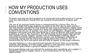HOW MY PRODUCTION USES 
CONVENTIONS 
To make sure that my final product is as successful and professional as it can be 
I will use information I found from my research of conventions in genre and 
form. 
The use of an average family home is conventional for a horror film, this is 
because it helps the target audience to relate to the film due to them seeing a 
real and familiar setting that they would be very used to themselves (these could 
also make them feel more scared as it gives the suggestion that it could happen 
to them) from the use of sounds I use, such as non-diegetic, diegetic and 
dialogue I will make sure that they build up a sense of tension and scare for the 
audience as well as the characters, this will be done by fast paced high pitched 
non-diegetic sound, diegetic sounds such as floorboards creaking, doors 
slamming and clocks ticking and then various use of dialogue consisting of 
screaming, crying and the characters talking about their concern. This is 
conventional for form and genre and will help to appeal to my target audience. 
Low key lighting is a very conventional element of horror films as it connotes 
isolation and danger, as if the target audience is the character within the film 
and cannot guess what is going to happen to them next. 
Fast paced editing and cuts will tell the audience that something very sudden is 
happening/going to happen which is very conventional for the horror 
genre/trailer. 
 
