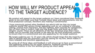 HOW WILL MY PRODUCT APPEAL 
TO THE TARGET AUDIENCE? 
My product will appeal to the target audience as I have considered their feedback 
given to me and made sure that I include these ideas and improvements into my 
final production concept, therefore also making it conventional. 
I have previously gained other feedback too which told me that my target 
audience would find various things appealing such as; an isolated or everyday 
setting, several main characters, low key lighting, dark costume for antagonists, 
lots of short clips in trailers, high and low angle shots and build up of non-diegetic 
sound. These are all elements of the four technical areas that I have 
made sure to consider and include in the idea for my final production concept, 
to ensure that it is conventional and also appealing for my target audience. 
My target audience are 15-25 years old, which should mean that the majority are 
able to identify with the characters and the setting for my film, which makes it 
more relatable and therefore appealing too. 
By using all of these ideas and feedback it will ensure we to have a conventional 
and appealing product for my target audience, hopefully gaining their 
attention/interest in the film without giving too much away. 
