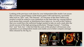 Looking at the previous work done by your independent film studio I am aware 
that you have a good history of the horror genre with well known, successful 
titles such as “Saw” and “The Descent”. It is because of this that I believe my 
product would be suited to your institution on the basis that my concept follows 
such stories that yourself, as distributors have taken on. As well as this I believe 
that you would have the sufficient budget needed to take on such a task after the 
recent success of the high grossing productions “Hunger Games“, “Catching 
Fire” and “kick Ass”. I also feel that the scale of this product will increase your 
reputation as an independent studio and enable you to better compete amongst 
films released by the big six. 
 