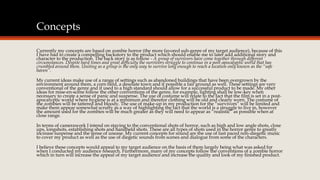 Concepts 
Currently my concepts are based on zombie horror (the more favored sub-genre of my target audience), because of this 
I have had to create a compelling backstory to the product which should enable me to later add additional story and 
character to the production. The back story is as follow - A group of survivors have come together through different 
circumstances. Despite hard times and great difficulty the survivors struggle to continue in a post-apocalyptic world that has 
crumbled around them. Uniting as a group is the only way to survive long enough to reach a location only known as the “safe 
haven”. 
My current ideas make use of a range of settings such as abandoned buildings that have been overgrown by the 
environment around them, a corn field, a desolate town and if possible a fair ground as well. These settings are very 
conventional of the genre and if used to a high standard should allow for a successful product to be made. My other 
ideas for mise-en-scene follow the other conventions of the genre, for example, lighting shall be low-key when 
necessary to create a sense of panic and suspense. The use of costume will relate to the fact that the film is set in a post-apocalyptic 
world where hygiene is at a minimum and therefor clothing will be old and clearly worn. The costume of 
the zombies will be tattered and bloody. The use of make-up in my production for the “survivors” will be limited and 
make them appear somewhat scruffy as a way of highlighting the fact that the world is a struggle to live in, however 
the amount used for the zombies will be much greater as they will need to appear as “realistic” as possible when at 
close range. 
In terms of camerawork I intend on staying to the conventional shots of horror, such as high and low angle shots, close 
ups, longshots, establishing shots and handheld shots. These are all types of shots used in the horror genre to greatly 
increase suspense and the sense of unease. My current concepts for sound are the use of fast paced non-diegetic music 
to cover my product as well as the use of diegetic sounds from scenes and dialogue from some of the characters. 
I believe these concepts would appeal to my target audience on the basis of them largely being what was asked for 
when I conducted my audience research. Furthermore, many of my concepts follow the conventions of a zombie horror 
which in turn will increase the appeal of my target audience and increase the quality and look of my finished product. 
 