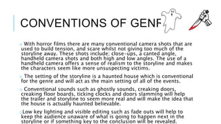 CONVENTIONS OF GENRE 
o With horror films there are many conventional camera shots that are 
used to build tension, and scare whilst not giving too much of the 
storyline away. These shots include; close-ups, a canted angle, 
handheld camera shots and both high and low angles. The use of a 
handheld camera offers a sense of realism to the storyline and makes 
the characters seem like more unsuspecting victims. 
o The setting of the storyline is a haunted house which is conventional 
for the genre and will act as the main setting of all of the events. 
o Conventional sounds such as ghostly sounds, creaking doors, 
creaking floor boards, ticking clocks and doors slamming will help 
the trailer and storyline to seem more real and will make the idea that 
the house is actually haunted believable. 
oLow key lighting and visible editing such as fade outs will help to 
keep the audience unaware of what is going to happen next in the 
storyline or if something key to the conclusion will be revealed. 
 