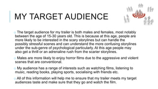 MY TARGET AUDIENCE 
o The target audience for my trailer is both males and females, most notably 
between the age of 15-30 years old. This is because at this age, people are 
more likely to be interested in the scary storylines but can handle the 
possibly stressful scenes and can understand the more confusing storylines 
under the sub-genre of psychological particularly. At this age people may 
also get a thrill or an adrenaline rush from the scarier storylines. 
o Males are more likely to enjoy horror films due to the aggressive and violent 
scenes that are conventional. 
o My audience has a range of interests such as watching films, listening to 
music, reading books, playing sports, socialising with friends etc. 
o All of this information will help me to ensure that my trailer meets my target 
audiences taste and make sure that they go and watch the film. 
 