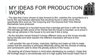 MY IDEAS FOR PRODUCTION 
WORK 
o The idea that I have chosen to take forward to film, matches the conventions of a 
horror film and features elements that would be found in other horror films, 
specifically films such as The Conjuring and The Exorcist that Time Warner 
themselves have produced. 
o My idea is based on a haunted house that a teenage girl lives in with her family. 
The teenage girl tells some of her friends that the house is haunted, so to prove it 
they set up cameras in the house to try and see if she is lying. 
o As the storyline moves forward it shows different clues as to the house actually 
being haunted and what reaction the different characters will have to this 
discovery. 
o I will consider the use of props, costumes, lighting and make-up fully to make 
certain that the storyline is portrayed effectively along with the choices of editing 
and camerawork used to show the ghostly actions in the house. 
o By bearing all of these factors in mind when developing my product, I hope that 
the finished result is conventionally and of a high quality that would match that of 
previous Time Warner products. 
 