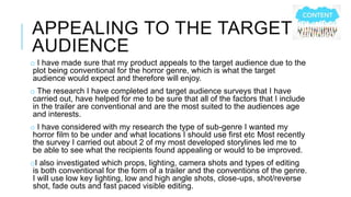 APPEALING TO THE TARGET 
AUDIENCE 
o I have made sure that my product appeals to the target audience due to the 
plot being conventional for the horror genre, which is what the target 
audience would expect and therefore will enjoy. 
o The research I have completed and target audience surveys that I have 
carried out, have helped for me to be sure that all of the factors that I include 
in the trailer are conventional and are the most suited to the audiences age 
and interests. 
o I have considered with my research the type of sub-genre I wanted my 
horror film to be under and what locations I should use first etc Most recently 
the survey I carried out about 2 of my most developed storylines led me to 
be able to see what the recipients found appealing or would to be improved. 
oI also investigated which props, lighting, camera shots and types of editing 
is both conventional for the form of a trailer and the conventions of the genre. 
I will use low key lighting, low and high angle shots, close-ups, shot/reverse 
shot, fade outs and fast paced visible editing. 
