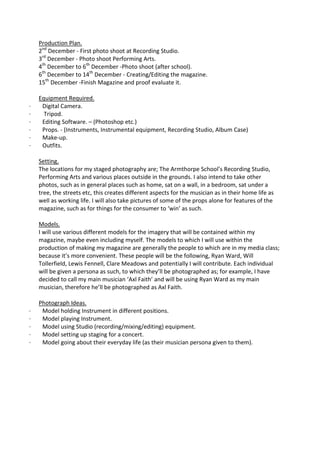 Production Plan.
    2nd December - First photo shoot at Recording Studio.
    3rd December - Photo shoot Performing Arts.
    4th December to 6th December -Photo shoot (after school).
    6th December to 14th December - Creating/Editing the magazine.
    15th December -Finish Magazine and proof evaluate it.

    Equipment Required.
·    Digital Camera.
·     Tripod.
·    Editing Software. – (Photoshop etc.)
·    Props. - (Instruments, Instrumental equipment, Recording Studio, Album Case)
·    Make-up.
·    Outfits.

    Setting.
    The locations for my staged photography are; The Armthorpe School’s Recording Studio,
    Performing Arts and various places outside in the grounds. I also intend to take other
    photos, such as in general places such as home, sat on a wall, in a bedroom, sat under a
    tree, the streets etc, this creates different aspects for the musician as in their home life as
    well as working life. I will also take pictures of some of the props alone for features of the
    magazine, such as for things for the consumer to ‘win’ as such.

    Models.
    I will use various different models for the imagery that will be contained within my
    magazine, maybe even including myself. The models to which I will use within the
    production of making my magazine are generally the people to which are in my media class;
    because it’s more convenient. These people will be the following, Ryan Ward, Will
    Tollerfield, Lewis Fennell, Clare Meadows and potentially I will contribute. Each individual
    will be given a persona as such, to which they’ll be photographed as; for example, I have
    decided to call my main musician ‘Axl Faith’ and will be using Ryan Ward as my main
    musician, therefore he’ll be photographed as Axl Faith.

    Photograph Ideas.
·    Model holding Instrument in different positions.
·    Model playing Instrument.
·    Model using Studio (recording/mixing/editing) equipment.
·    Model setting up staging for a concert.
·    Model going about their everyday life (as their musician persona given to them).
 