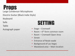 Props Microphone
Large Condenser
Electric Guitar (Black Indie Style)
Keyboard
Sofa
Table
                                    SETTING
Autograph paper                • Stage – Cromwell
                             •   Room – 6th form common room
                             •   Room – Cromwell Open Area
                             •   Street
                             •   Entrance of Neale wade
                             •   Background of Las Vegas
                             •   Wasteland area – Main location
 