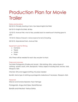 Production Plan for Movie
Trailer
Dates and locations
05/10/13- Primarily shooting in farm, few takes Knights End Field
06/10/13- Knights End field, all day
12/10/13- Avenue Park, most of day, possibly back to warehouse if shooting goes to
plan
19/10/13- Oxbow Crescent, nature reserve for rest of shooting
20/10/10- Abandoned Farm, Avenue Park
Equipment used for Filming
Cameras
Tripod
Scripts
Props
All of these will be needed for each day we plan to shoot.
Props and costumes
Two Main Protagonists (Charlie and Jacob) - Old clothing- Dirty, various layers of
clothing- Jackets, boots, shirts. Backpacks- Various objects including food, torches, tools,
Weapons- Bats
Infected- Dirty and ragged clothing- No props needed
Bandits- Same type of clothing as protagonists, balaclavas if necessary. Weapons- Bats
Personnel
Director and Camera Operator- Ryan Talmage

Protagonists- Angus McCabe, David Roman
Bandits and Infected- Various Extras

 
