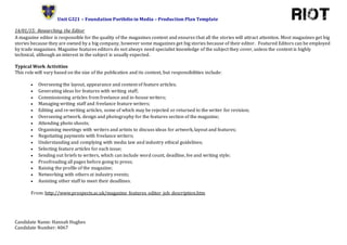 Unit G321 – Foundation Portfolio in Media – Production Plan Template
Candidate Name: Hannah Hughes
Candidate Number: 4067
14/01/15: Researching the Editor
A magazine editor is responsible for the quality of the magazines content and ensures that all the stories will attract attention. Most magazines get big
stories because they are owned by a big company, however some magazines get big stories because of their editor. Featured Editors can be employed
by trade magazines. Magazine features editors do not always need specialist knowledge of the subject they cover, unless the content is highly
technical, although an interest in the subject is usually expected.
Typical Work Activities
This role will vary based on the size of the publication and its content, but responsibilities include:
 Overseeing the layout, appearance and content of feature articles;
 Generating ideas for features with writing staff;
 Commissioning articles from freelance and in-house writers;
 Managing writing staff and freelance feature writers;
 Editing and re-writing articles, some of which may be rejected or returned to the writer for revision;
 Overseeing artwork, design and photography for the features section of the magazine;
 Attending photo shoots;
 Organising meetings with writers and artists to discuss ideas for artwork, layout and features;
 Negotiating payments with freelance writers;
 Understanding and complying with media law and industry ethical guidelines;
 Selecting feature articles for each issue;
 Sending out briefs to writers, which can include word count, deadline, fee and writing style;
 Proofreading all pages before going to press;
 Raising the profile of the magazine;
 Networking with others at industry events;
 Assisting other staff to meet their deadlines.
From: http://www.prospects.ac.uk/magazine_features_editor_job_description.htm
 