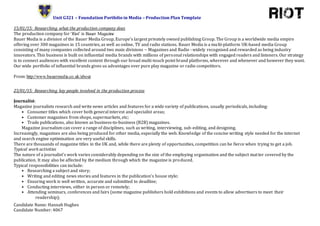 Unit G321 – Foundation Portfolio in Media – Production Plan Template
Candidate Name: Hannah Hughes
Candidate Number: 4067
15/01/15: Researching what the production company does
The production company for ‘Riot’ is Bauer Magazine
Bauer Media is a division of the Bauer Media Group, Europe’s largest privately owned publishing Group. The Group is a worldwide media empire
offering over 300 magazines in 15 countries, as well as online, TV and radio stations. Bauer Media is a multi-platform UK-based media Group
consisting of many companies collected around two main divisions – Magazines and Radio - widely recognised and rewarded as being industry
innovators. This business is built on influential media brands with millions of personal relationships with engaged readers and listeners. Our strategy
is to connect audiences with excellent content through our broad multi-touch point brand platforms, wherever and whenever and however they want.
Our wide portfolio of influential brands gives us advantages over pure play magazine or radio competitors.
From: http://www.bauermedia.co.uk/about
23/01/15: Researching key people involved in the production process
Journalist:
Magazine journalists research and write news articles and features for a wide variety of publications, usually periodicals, including:
• Consumer titles which cover both general interest and specialist areas;
• Customer magazines from shops, supermarkets, etc;
• Trade publications, also known as business-to-business (B2B) magazines.
Magazine journalism can cover a range of disciplines, such as writing, interviewing, sub-editing, and designing.
Increasingly, magazines are also being produced for other media, especially the web. Knowledge of the concise writing style needed for the internet
and search engine optimisation are very useful skills.
There are thousands of magazine titles in the UK and, while there are plenty of opportunities, competition can be fierce when trying to get a job.
Typical work activities
The nature of a journalist's work varies considerably depending on the size of the employing organisation and the subject matter covered by the
publication. It may also be affected by the medium through which the magazine is produced.
Typical responsibilities can include:
• Researching a subject and story;
• Writing and editing news stories and features in the publication's house style;
• Ensuring work is well written, accurate and submitted to deadline;
• Conducting interviews, either in person or remotely;
• Attending seminars, conferences and fairs (some magazine publishers hold exhibitions and events to allow advertisers to meet their
readership);
 