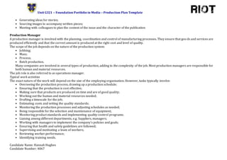 Unit G321 – Foundation Portfolio in Media – Production Plan Template
Candidate Name: Hannah Hughes
Candidate Number: 4067
• Generating ideas for stories;
• Sourcing images to accompany written pieces;
• Meeting with colleagues to plan the content of the issue and the character of the publication
Production Manager
A production manager is involved with the planning, coordination and control of manufacturing processes. They ensure that goo ds and services are
produced efficiently and that the correct amount is produced at the right cost and level of quality.
The scope of the job depends on the nature of the production system:
• Jobbing;
• Mass;
• Process;
• Batch production.
Many companies are involved in several types of production, adding to the complexity of the job. Most production managers are responsible for
both human and material resources.
The job role is also referred to as operations manager.
Typical work activities
The exact nature of the work will depend on the size of the employing organisation. However, tasks typically involve:
• Overseeing the production process, drawing up a production schedule;
• Ensuring that the production is cost effective;
• Making sure that products are produced on time and are of good quality;
• Working out the human and material resources needed;
• Drafting a timescale for the job;
• Estimating costs and setting the quality standards;
• Monitoring the production processes and adjusting schedules as needed;
• Being responsible for the selection and maintenance of equipment;
• Monitoring product standards and implementing quality-control programs;
• Liaising among different departments, e.g. Suppliers, managers;
• Working with managers to implement the company's policies and goals;
• Ensuring that health and safety guidelines are followed;
• Supervising and motivating a team of workers;
• Reviewing worker performance;
• Identifying training needs.
 