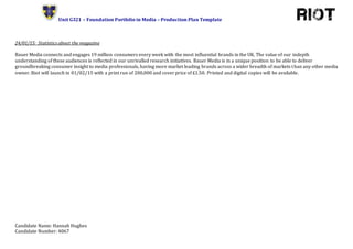 Unit G321 – Foundation Portfolio in Media – Production Plan Template
Candidate Name: Hannah Hughes
Candidate Number: 4067
24/01/15: Statistics about the magazine
Bauer Media connects and engages 19 million consumers every week with the most influential brands in the UK. The value of our indepth
understanding of these audiences is reflected in our unrivalled research initiatives. Bauer Media is in a unique position to be able to deliver
groundbreaking consumer insight to media professionals, having more market leading brands across a wider breadth of markets than any other media
owner. Riot will launch in 01/02/15 with a print run of 200,000 and cover price of £1.50. Printed and digital copies will be available.
 