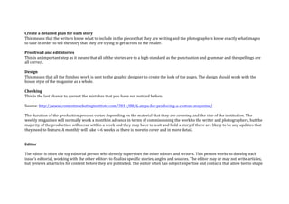 Create a detailed plan for each story
This means that the writers know what to include in the pieces that they are writing and the photographers know exactly what images
to take in order to tell the story that they are trying to get across to the reader.
Proofread and edit stories
This is an important step as it means that all of the stories are to a high standard as the punctuation and grammar and the spellings are
all correct.
Design
This means that all the finished work is sent to the graphic designer to create the look of the pages. The design should work with the
house style of the magazine as a whole.
Checking
This is the last chance to correct the mistakes that you have not noticed before.
Source: http://www.contentmarketinginstitute.com/2011/08/6-steps-for-producing-a-custom-magazine/
The duration of the production process varies depending on the material that they are covering and the size of the institution. The
weekly magazines will normally work a month in advance in terms of commissioning the work to the writer and photographers, but the
majority of the production will occur within a week and they may have to wait and hold a story if there are likely to be any updates that
they need to feature. A monthly will take 4-6 weeks as there is more to cover and in more detail.
Editor
The editor is often the top editorial person who directly supervises the other editors and writers. This person works to develop each
issue’s editorial, working with the other editors to finalize specific stories, angles and sources. The editor may or may not write articles,
but reviews all articles for content before they are published. The editor often has subject expertise and contacts that allow her to shape
 