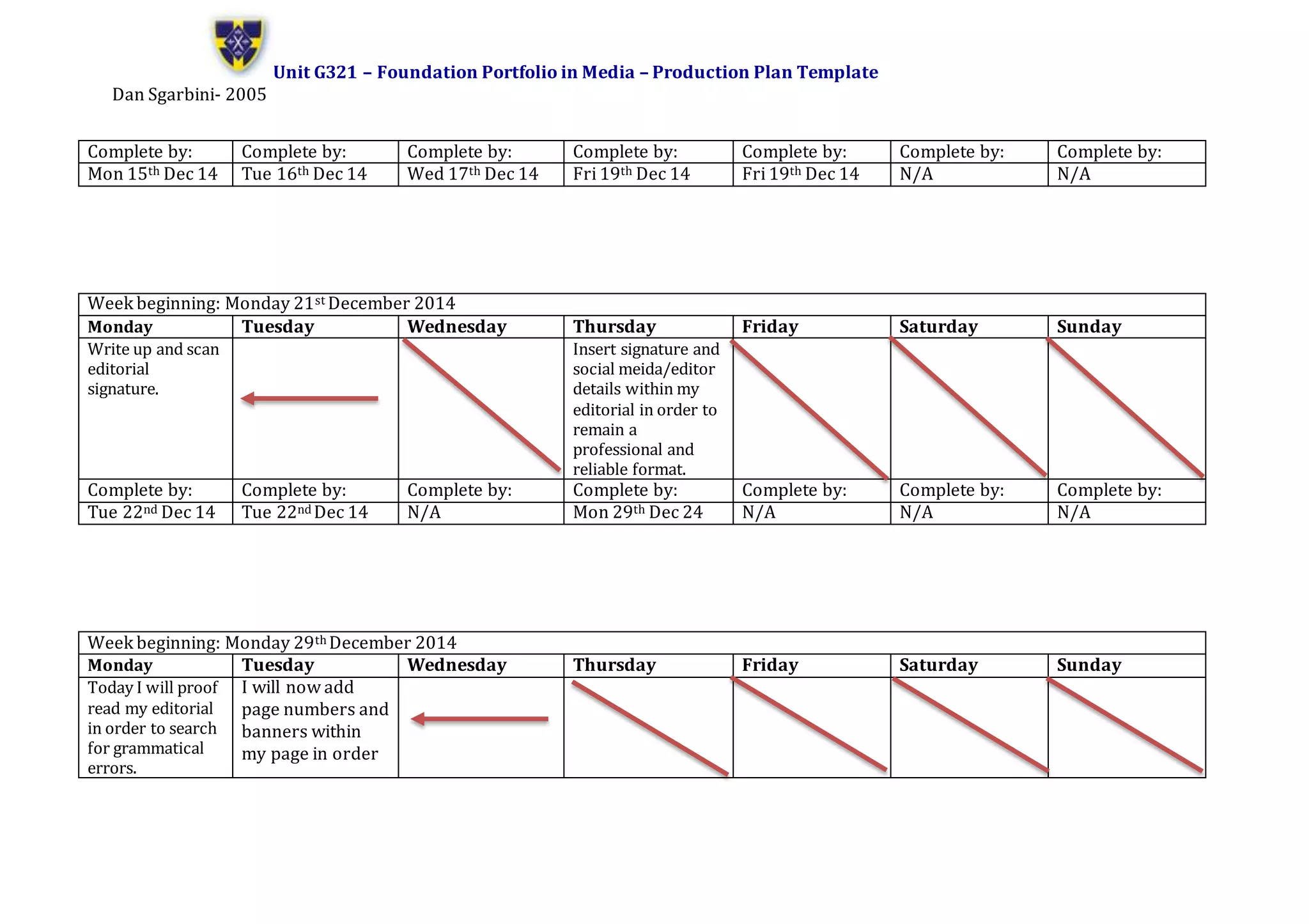 Unit G321 – Foundation Portfolio in Media – Production Plan Template
Dan Sgarbini- 2005
Complete by: Complete by: Complete by: Complete by: Complete by: Complete by: Complete by:
Mon 15th Dec 14 Tue 16th Dec 14 Wed 17th Dec 14 Fri 19th Dec 14 Fri 19th Dec 14 N/A N/A
Week beginning: Monday 21st December 2014
Monday Tuesday Wednesday Thursday Friday Saturday Sunday
Write up and scan
editorial
signature.
Insert signature and
social meida/editor
details within my
editorial in order to
remain a
professional and
reliable format.
Complete by: Complete by: Complete by: Complete by: Complete by: Complete by: Complete by:
Tue 22nd Dec 14 Tue 22nd Dec 14 N/A Mon 29th Dec 24 N/A N/A N/A
Week beginning: Monday 29th December 2014
Monday Tuesday Wednesday Thursday Friday Saturday Sunday
Today I will proof
read my editorial
in order to search
for grammatical
errors.
I will now add
page numbers and
banners within
my page in order
 