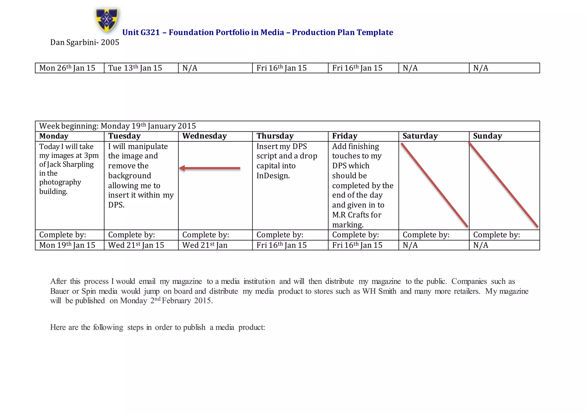 Unit G321 – Foundation Portfolio in Media – Production Plan Template
Dan Sgarbini- 2005
After this process I would email my magazine to a media institution and will then distribute my magazine to the public. Companies such as
Bauer or Spin media would jump on board and distribute my media product to stores such as WH Smith and many more retailers. My magazine
will be published on Monday 2nd February 2015.
Here are the following steps in order to publish a media product:
Mon 26th Jan 15 Tue 13th Jan 15 N/A Fri 16th Jan 15 Fri 16th Jan 15 N/A N/A
Week beginning: Monday 19th January 2015
Monday Tuesday Wednesday Thursday Friday Saturday Sunday
Today I will take
my images at 3pm
of Jack Sharpling
in the
photography
building.
I will manipulate
the image and
remove the
background
allowing me to
insert it within my
DPS.
Insert my DPS
script and a drop
capital into
InDesign.
Add finishing
touches to my
DPS which
should be
completed by the
end of the day
and given in to
M.R Crafts for
marking.
Complete by: Complete by: Complete by: Complete by: Complete by: Complete by: Complete by:
Mon 19th Jan 15 Wed 21st Jan 15 Wed 21st Jan Fri 16th Jan 15 Fri 16th Jan 15 N/A N/A
 