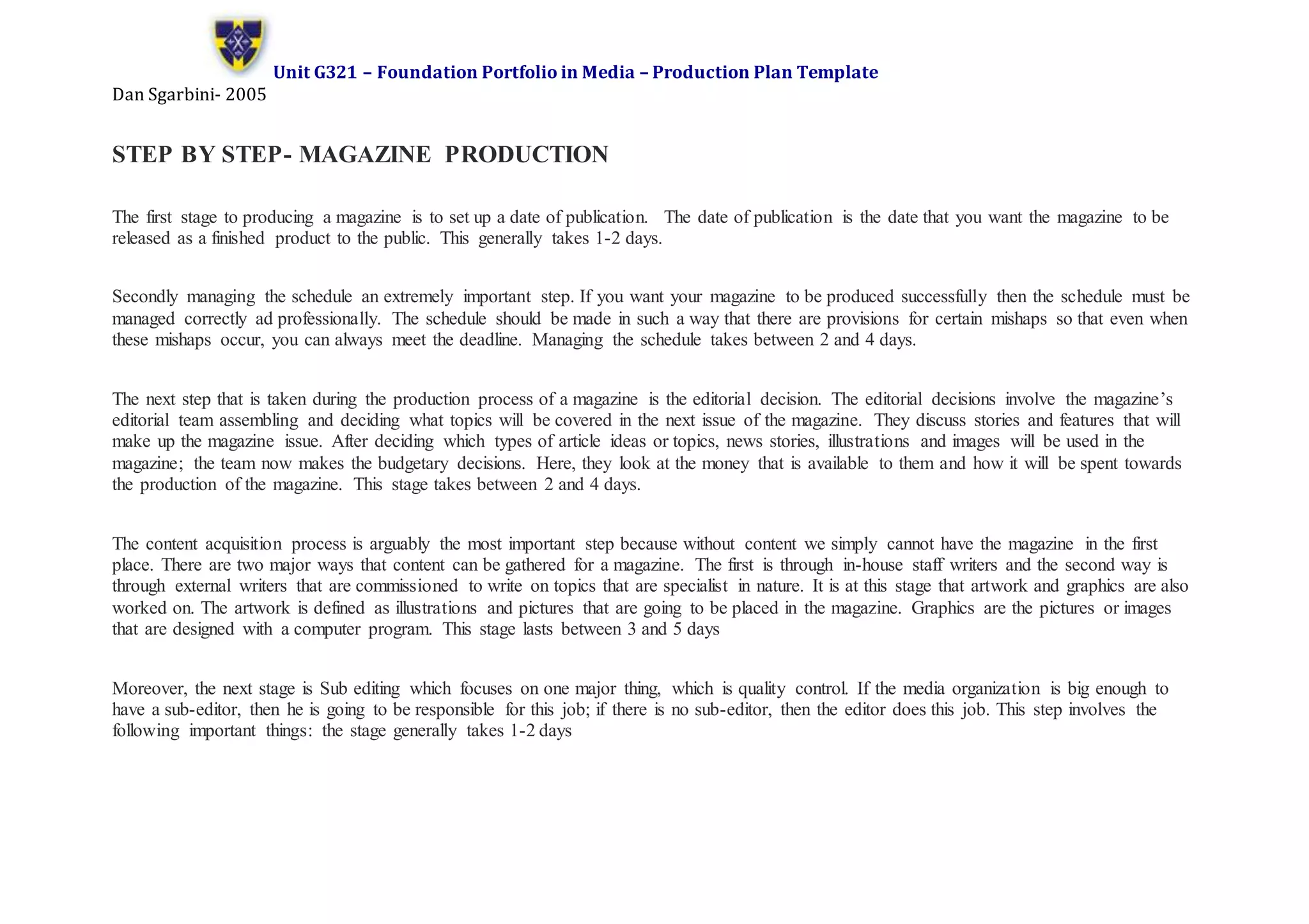 Unit G321 – Foundation Portfolio in Media – Production Plan Template
Dan Sgarbini- 2005
STEP BY STEP- MAGAZINE PRODUCTION
The first stage to producing a magazine is to set up a date of publication. The date of publication is the date that you want the magazine to be
released as a finished product to the public. This generally takes 1-2 days.
Secondly managing the schedule an extremely important step. If you want your magazine to be produced successfully then the schedule must be
managed correctly ad professionally. The schedule should be made in such a way that there are provisions for certain mishaps so that even when
these mishaps occur, you can always meet the deadline. Managing the schedule takes between 2 and 4 days.
The next step that is taken during the production process of a magazine is the editorial decision. The editorial decisions involve the magazine’s
editorial team assembling and deciding what topics will be covered in the next issue of the magazine. They discuss stories and features that will
make up the magazine issue. After deciding which types of article ideas or topics, news stories, illustrations and images will be used in the
magazine; the team now makes the budgetary decisions. Here, they look at the money that is available to them and how it will be spent towards
the production of the magazine. This stage takes between 2 and 4 days.
The content acquisition process is arguably the most important step because without content we simply cannot have the magazine in the first
place. There are two major ways that content can be gathered for a magazine. The first is through in-house staff writers and the second way is
through external writers that are commissioned to write on topics that are specialist in nature. It is at this stage that artwork and graphics are also
worked on. The artwork is defined as illustrations and pictures that are going to be placed in the magazine. Graphics are the pictures or images
that are designed with a computer program. This stage lasts between 3 and 5 days
Moreover, the next stage is Sub editing which focuses on one major thing, which is quality control. If the media organization is big enough to
have a sub-editor, then he is going to be responsible for this job; if there is no sub-editor, then the editor does this job. This step involves the
following important things: the stage generally takes 1-2 days
 