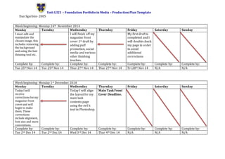 Unit G321 – Foundation Portfolio in Media – Production Plan Template
Dan Sgarbini- 2005
Week beginning: Monday 24th November 2014
Monday Tuesday Wednesday Thursday Friday Saturday Sunday
I must edit and
manipulate the
chosen image, this
includes removing
the background
and using the hair
thinning tool etc.
I will finish off my
magazine front
cover 1st draft by
adding puff
promotion, social
media and various
other finishing
touches.
My first draft is
completed and I
will double check
my page in order
to avoid
additional
corrections
Complete by: Complete by: Complete by: Complete by: Complete by: Complete by: Complete by:
Tue 25th Nov 14 Tue 25th Nov 14 Thur 27th Nov 14 Thur 27th Nov 14 Fri 28th Nov 14 N/A N/A
Week beginning: Monday 1st December 2014
Monday Tuesday Wednesday Thursday Friday Saturday Sunday
Today I will
receive
corrections formy
magazine front
coverand will
begin to make
them. These
corrections
include alignment,
font size and more
conventions.
Today I will align
the layout for my
main task
contents page
using the ctrl h
tool in Photoshop.
Main Task Front
Cover Deadline.
Complete by: Complete by: Complete by: Complete by: Complete by: Complete by: Complete by:
Tue 2nd Dec 14 Tue 2nd Dec 14 Wed 3rd Dec 14 Thur 4th Dec 14 N/A N/A N/A
 