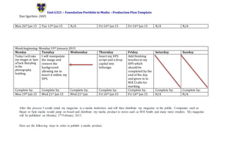 Unit G321 – Foundation Portfolio in Media – Production Plan Template
Dan Sgarbini- 2005
After this process I would email my magazine to a media institution and will then distribute my magazine to the public. Companies such as
Bauer or Spin media would jump on board and distribute my media product to stores such as WH Smith and many more retailers. My magazine
will be published on Monday 2nd February 2015.
Here are the following steps in order to publish a media product:
Mon 26th Jan 15 Tue 13th Jan 15 N/A Fri 16th Jan 15 Fri 16th Jan 15 N/A N/A
Week beginning: Monday 19th January 2015
Monday Tuesday Wednesday Thursday Friday Saturday Sunday
Today I will take
my images at 3pm
of Jack Sharpling
in the
photography
building.
I will manipulate
the image and
remove the
background
allowing me to
insert it within my
DPS.
Insert my DPS
script and a drop
capital into
InDesign.
Add finishing
touches to my
DPS which
should be
completed by the
end of the day
and given in to
M.R Crafts for
marking.
Complete by: Complete by: Complete by: Complete by: Complete by: Complete by: Complete by:
Mon 19th Jan 15 Wed 21st Jan 15 Wed 21st Jan Fri 16th Jan 15 Fri 16th Jan 15 N/A N/A
 