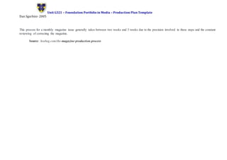 Unit G321 – Foundation Portfolio in Media – Production Plan Template
Dan Sgarbini- 2005
This process for a monthly magazine issue generally takes between two weeks and 3 weeks due to the precision involved in these steps and the constant
reviewing of correcting the magazine.
Source: hosbeg.com/the-magazine-production-process
 