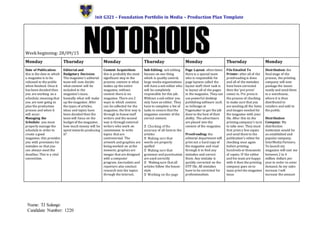 Unit G321 – Foundation Portfolio in Media – Production Plan Template
Name: TJ Salango
Candidate Number: 1220
Week beginning: 28/09/15
Monday Thursday Monday Thursday Monday Thursday Monday
Date of Publication:
this is the date in which
a magazine is to be
released to the public
when finished. Once it
has been decided then
you are working on a
schedule; meaning that
you are now going to
plan the production
process and when it
will occur.
Managing the
Schedule: you must
properly manage the
schedule in order to
create a good
magazine; this provides
you with provisions for
mistakes so that you
can always meet the
deadline.This is a vital
convention.
Editorial and
Budgetary Decision:
The magazine’s editorial
team will now decide
what content will be
included in the
magazine’s issue,
basically what will make
up the magazine. After
the types of articles,
ideas and topics have
been decided then the
team will focus on the
budget of the magazine;
how much money will be
spent towards producing
it?
Content Acquisition:
this is probably the most
significant step in the
process; content is what
makes up the entire
magazine, without
content there is no
magazine. There are 2
ways in which content
can be collected for the
magazine; the first way is
through in-house staff
writers and the second
way is through external
writers who work on
commission to write
topics that are
controversial. The
artwork and graphics are
being worked on at the
moment; graphics are
images that are designed
with a computer
program. Journalists and
reporters also conduct
research into the topics
through the internet,
Sub-Editing: sub editing
focuses on one thing
which is quality control;
large media organisations
will have a sub editor who
will be completely
responsible for this job.
Without a sub editor you
only have an editor. They
have to complete a list of
tasks to ensure that the
magazine consists of the
correct content.
accuracy of all facts in the
articles
words are properly
spelled
grammar and punctuation
are used correctly
Making sure that all
articles follow the house-
style
Page Layout: often times
there is a special team
who is responsible for
page layouts called the
layout staff; their task is
to layout all of the pages
in the magazine. They can
use powerful desktop
publishing software such
as InDesign or
Pagemaker to get the job
done to the best of their
ability. The advertisers
are placed into the
content of the magazine.
Proofreading: the
editorial department will
print out a hard copy of
the magazine and read
through it to find any
mistakes and correct
them. Any mistake is
quickly corrected on the
DTP file. All mistakes
have to be corrected for
professionalism.
FileEmailed To
Printer: after all of the
proofreading is done
and all of the mistakes
have been corrected
then the ‘pre press’
comes in. Pre press is
the process of checking
to make sure that you
are sending all the fonts
and images needed for
the magazine with your
file. After this its the
printing company’s turn
to take over. They must
first print a fewcopies
and send them to the
publication’s editor for
checking once again
before printing
hundreds or thousands
of copies. IF the editor
and his team are happy
with it then the printing
company goes on to
mass print the magazine
issue.
Distribution: the
finalstage of the
process, the printing
company will now
package the issues
neatly and send them
to a warehouse,
where it is then
distributed to
retailers and sold to
the public.
Distribution
Company: My
distribution
institution would be
an established and
popular company,
InterMedia Partners.
To launch my
magazine will cost me
between 2 to 4
million dollars per
year in order to cover
demand.As my sales
increase I will
increase the amount
 