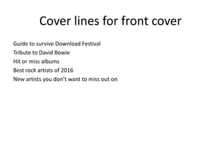 Cover lines for front cover
Guide to survive Download Festival
Tribute to David Bowie
Hit or miss albums
Best rock artists of 2016
New artists you don’t want to miss out on
 