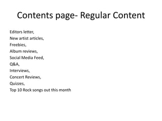 Contents page- Regular Content
Editors letter,
New artist articles,
Freebies,
Album reviews,
Social Media Feed,
Q&A,
Interviews,
Concert Reviews,
Quizzes,
Top 10 Rock songs out this month
 