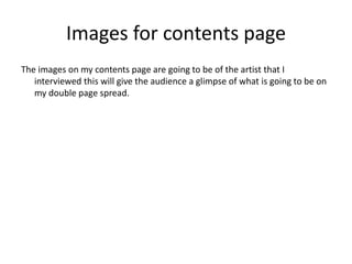Images for contents page
The images on my contents page are going to be of the artist that I
interviewed this will give the audience a glimpse of what is going to be on
my double page spread.
 