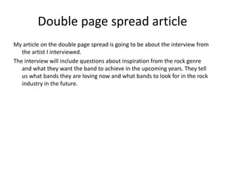 Double page spread article
My article on the double page spread is going to be about the interview from
the artist I interviewed.
The interview will include questions about inspiration from the rock genre
and what they want the band to achieve in the upcoming years. They tell
us what bands they are loving now and what bands to look for in the rock
industry in the future.
 