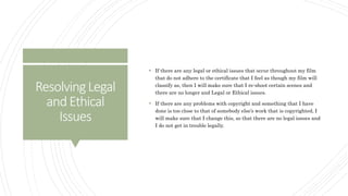 ResolvingLegal
andEthical
Issues
 If there are any legal or ethical issues that occur throughout my film
that do not adhere to the certificate that I feel as though my film will
classify as, then I will make sure that I re-shoot certain scenes and
there are no longer and Legal or Ethical issues.
 If there are any problems with copyright and something that I have
done is too close to that of somebody else’s work that is copyrighted, I
will make sure that I change this, so that there are no legal issues and
I do not get in trouble legally.
 