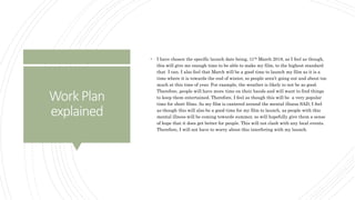 WorkPlan
explained
 I have chosen the specific launch date being, 11th March 2018, as I feel as though,
this will give me enough time to be able to make my film, to the highest standard
that I can. I also feel that March will be a good time to launch my film as it is a
time where it is towards the end of winter, so people aren’t going out and about too
much at this time of year. For example, the weather is likely to not be as good.
Therefore, people will have more time on their hands and will want to find things
to keep them entertained. Therefore, I feel as though this will be a very popular
time for short films. As my film is cantered around the mental illness SAD, I feel
as though this will also be a good time for my film to launch, as people with this
mental illness will be coming towards summer, so will hopefully give them a sense
of hope that it does get better for people. This will not clash with any local events.
Therefore, I will not have to worry about this interfering with my launch.
 