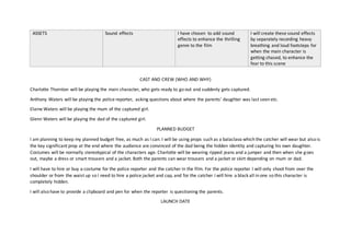 ASSETS Sound effects I have chosen to add sound
effects to enhance the thrilling
genre to the film
I will create these sound effects
by separately recording heavy
breathing and loud footsteps for
when the main character is
getting chased, to enhance the
fear to this scene
CAST AND CREW (WHO AND WHY)
Charlotte Thornton will be playing the main character, who gets ready to go out and suddenly gets captured.
Anthony Waters will be playing the police reporter, asking questions about where the parents’ daughter was last seen etc.
Elaine Waters will be playing the mum of the captured girl.
Glenn Waters will be playing the dad of the captured girl.
PLANNED BUDGET
I am planning to keep my planned budget free, as much as I can. I will be using props such as a balaclava which the catcher will wear but also is
the key significant prop at the end where the audience are convinced of the dad being the hidden identity and capturing his own daughter.
Costumes will be normally stereotypical of the characters age. Charlotte will be wearing ripped jeans and a jumper and then when she goes
out, maybe a dress or smart trousers and a jacket. Both the parents can wear trousers and a jacket or skirt depending on mum or dad.
I will have to hire or buy a costume for the police reporter and the catcher in the film. For the police reporter I will only shoot from over the
shoulder or from the waist up so I need to hire a police jacket and cap, and for the catcher I will hire a black all in one so this character is
completely hidden.
I will also have to provide a clipboard and pen for when the reporter is questioning the parents.
LAUNCH DATE
 