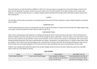 The launch date for my short filmwill be on MARCH 22, 2019. This is because it gives me enough time to filmall the footage of the film and
gives me time afterwards to promote my film on any social media such as YouTube and Short of the Week to gather various viewers and
audiences. I also chose this date because it is a Friday so people would be waiting till the last day of their work week to watch and relax from
their everyday life.
CLASHES
This date does not clash with any seasonal or local events because it has been Christmas and Easter is in April so March would be a convenient
time to upload.
PERMISSION SLIPS
I will not need any permission slips as all my characters are over the age of 18, however if I choose to filmthe friends and maybe people acting
as the public I will sort out permission slips if they are under the age of 18.
CONTINGENCY PLANS
Some aspects could go wrong in the production of shooting and editing for my film. Firstly I will have to plan when I film my filmbecause of
weather conditions and times of the day as the time of the day may get too dark or light. When I shoot the capture scene I will have to ensure
the time of day is dark but not too dark that I cannot see the characters. For this scene rain also may be an issue because I don’t want anyone
falling and hurting themselves if the road or pavement gets too slippery. The pavement I was going to filmon is covered in leaves which could
be a problem if rains makes it too wet and slippery to risk. I will also have to not pick a busy time of the day when filming near roads and cars
because being near cars could be dangerous if near dark and also the noise could distract the actors and could drown out their audio.
Problems when editing could include that audio on the recorded footage may be too loud or too quiet so they may need to be rerecorded
again to make the scenes better for the film.
LEGAL REPORT
WHAT WHO OWNS IT LEGAL IMPACT ANY IMPACT ON USE
YOUR FILMED FOOTAGE I own my own filmed footage I will copyright my footage so
others are able to ask permission
to use it in the future
I have asked permission from all
my actors for them to be filmed
and used in my footage. I do not
 