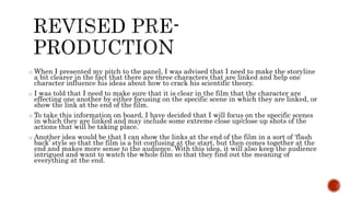 o When I presented my pitch to the panel, I was advised that I need to make the storyline
a bit clearer in the fact that there are three characters that are linked and help one
character influence his ideas about how to crack his scientific theory.
o I was told that I need to make sure that it is clear in the film that the character are
effecting one another by either focusing on the specific scene in which they are linked, or
show the link at the end of the film.
o To take this information on board, I have decided that I will focus on the specific scenes
in which they are linked and may include some extreme close up/close up shots of the
actions that will be taking place.
o Another idea would be that I can show the links at the end of the film in a sort of ‘flash
back’ style so that the film is a bit confusing at the start, but then comes together at the
end and makes more sense to the audience. With this idea, it will also keep the audience
intrigued and want to watch the whole film so that they find out the meaning of
everything at the end.
 
