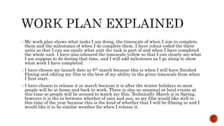 o My work plan shows what tasks I am doing, the timescale of when I aim to complete
them and the milestones of when I do complete them. I have colour coded the three
units so that I can see easily what unit the task is part of and when I have completed
the whole unit. I have also coloured the timescale yellow so that I can clearly see what
I am suppose to do during that time, and I will add milestones as I go along to show
what work I have completed.
o I have chosen my launch date as 8th march because this is when I will have finished
filming and editing my film to the best of my ability in the given timescale from when
I first start.
o I have chosen to release it in march because it is after the winter holidays so most
people will be at home and back to work. There is also no seasonal or local events at
this time so people will be around to watch my film. Technically March is in Spring,
however it is the in between whether of rain and sun, so my film would like well to
this time of the year because this is the kind of whether that I will be filming in and I
would like it to be similar weather for when I release it.
 