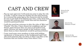 o For my cast and crew I will need one actor to play the role
of ‘Luke’. I will be using my brother for this part because
he is around the same age as the character and he would
be easy to get hold of for filming any time. I also chose him
because the audience won’t know him and his character
would be portrayed better.
o I will also need two actresses to play the roles of ‘Mia’ and
‘Charlie’. For this, I have chosen my neighbour and my
friend, again because they are easy to get hold of and
again, because not many people in the audience would
know them so their characters would be portrayed better.
o I may need some crew members to help with holding
equipment or being extras in the background and I will
also need someone who can drive so that I can film in the
locations that are further away from where I live.
Actress for the
character of
‘Mia’.
Actor for the
character of ‘Luke’.
Actress for the
character of ‘Charlie’.
 
