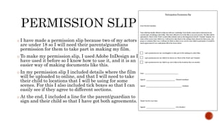 o I have made a permission slip because two of my actors
are under 18 so I will need their parents/guardians
permission for them to take part in making my film.
o To make my permission slip, I used Adobe InDesign as I
have used it before so I know how to use it, and it is an
easier way of making documents like this.
o In my permission slip I included details where the film
will be uploaded to online, and that I will need to take
their child to locations that I will be using for some
scenes. For this I also included tick boxes so that I can
easily see if they agree to different sections.
o At the end, I included a line for the parent/guardian to
sign and their child so that I have got both agreements.
 