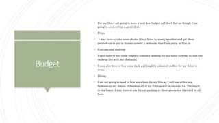 Budget
 For my film I am going to have a very low budget as I don’t feel as though I am
going to need to buy a great deal.
 Props
 I may have to take some photos of my Actor in sunny weather and get them
printed out to put in frames around a bedroom, that I am going to film in.
 Costume and makeup
 I may have to buy some brightly coloured makeup for my Actor to wear, so that the
makeup fits with my character.
 I may also have to buy some dark and brightly coloured clothes for my Actor to
wear.
 Hiring
 I am not going to need to hire anywhere for my film as I will use either my
bedroom or my Actors. Otherwise all of my filming will be outside. I.e. The beach
or the forest. I may have to pay for car parking at these places but that will be all
here.
 