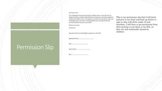 PermissionSlip
This is my permission slip that I will print
and give to my Actor and back up Actors to
sign as they will all be under 18 and
therefore, I will have to get permission from
their parents to use them in my film, as
they are still technically classed as
children.
 